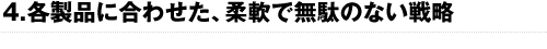 4.各製品に合わせた、柔軟で無駄のない戦略