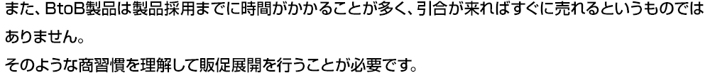 また、BtoB製品は製品採⽤までに時間がかかることが多く、引合が来ればすぐに売れるというものではありません。そのような商習慣を理解して販促展開を⾏うことが必要です。