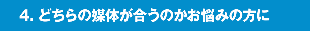 4．どちらの媒体が合うのかお悩みの⽅に